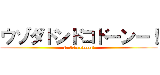 ウゾダドンドコドーンー！ (that's a lieeee!!)