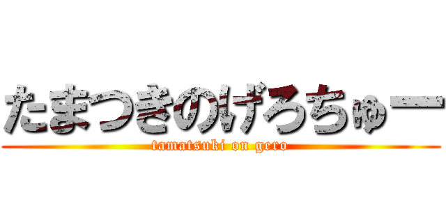 たまつきのげろちゅー (tamatsuki on gero)