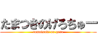 たまつきのげろちゅー (tamatsuki on gero)