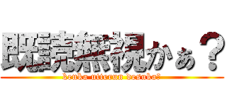 既読無視かぁ？ (kenka utterun desuka？)