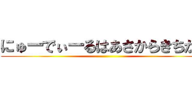 にゅーでぃーるはあさからきちがい ()