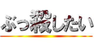 ぶっ殺したい ()