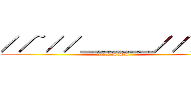 ／／~／／＿＿＿＿／／／／ (attack on titan)