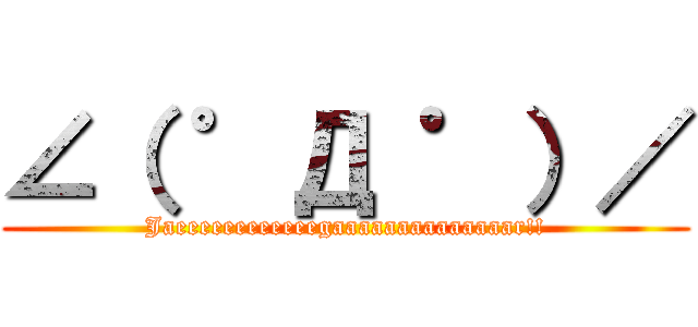 ∠（ ゜Д ゜）／ (Jaeeeeeeeeeeeegaaaaaaaaaaaaaar!!)