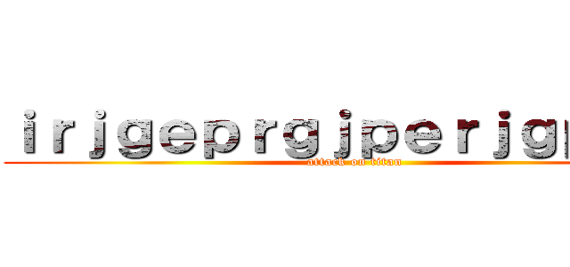 ｉｒｊｇｅｐｒｇｊｐｅｒｊｇｐｅｉｒ (attack on titan)
