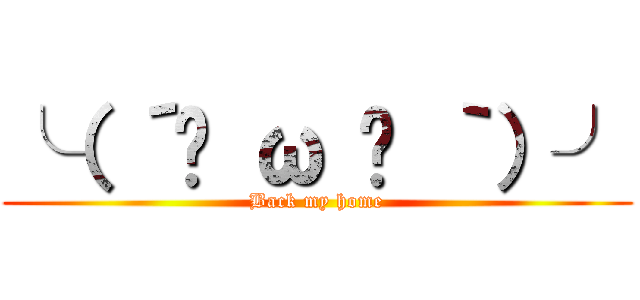 ╰（ ´◔ ω ◔ ｀）╯ (Back my home)