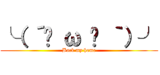 ╰（ ´◔ ω ◔ ｀）╯ (Back my home)