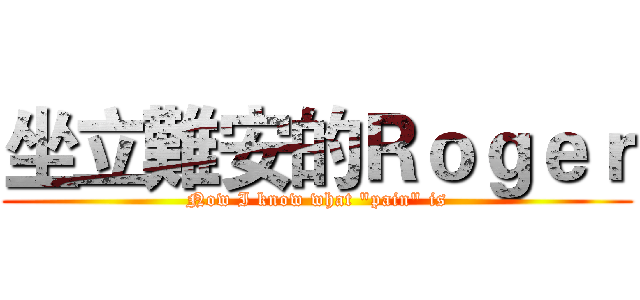 坐立難安的Ｒｏｇｅｒ (Now I know what "pain" is)