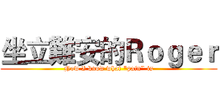 坐立難安的Ｒｏｇｅｒ (Now I know what "pain" is)