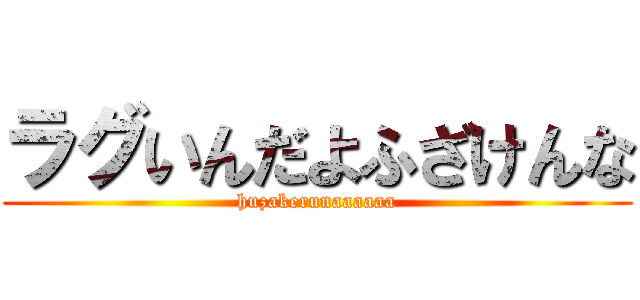 ラグいんだよふざけんな (huzakerunaaaaaa)