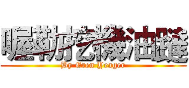 喔勒挖機油躂 (By Eren Yeager)