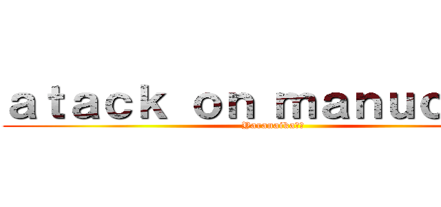 ａｔａｃｋ ｏｎ ｍａｎｕｃｈｅｓ (Yaranaika??)