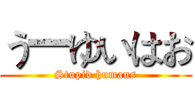 う一ゆいはお (Stupid humans)