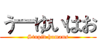 う一ゆいはお (Stupid humans)