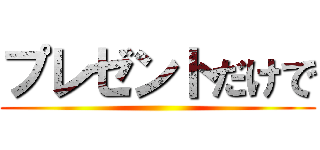 プレゼントだけで ()