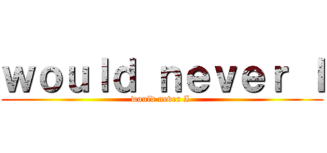 ｗｏｕｌｄ ｎｅｖｅｒ Ｉ (would never I )