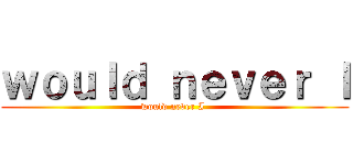 ｗｏｕｌｄ ｎｅｖｅｒ Ｉ (would never I )