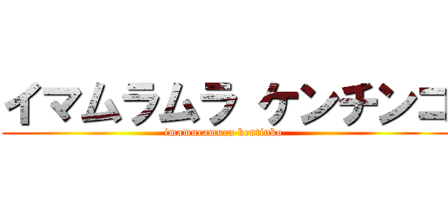 イマムラムラ ケンチンコ (imamuramura kentinko )