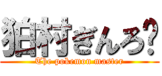 狛村ぎんろ〜 (The pokemon master)
