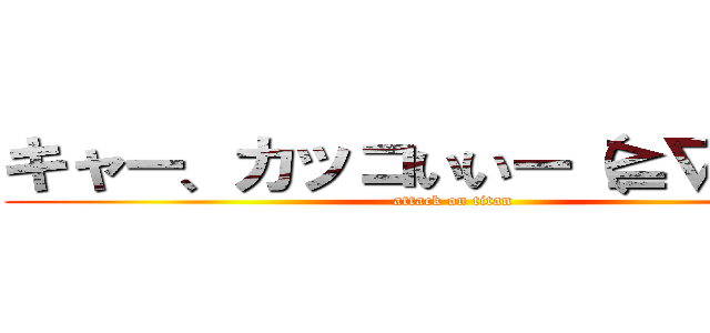 キャー、カッコいいー（≧∇≦＊） (attack on titan)