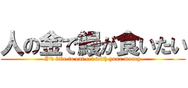 人の金で鰻が食いたい ( I'd like to eat eel with your money.)