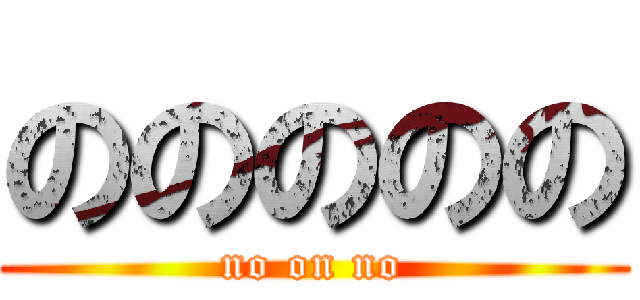 ののののの (no on no)