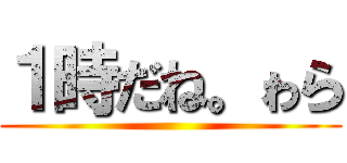 １時だね。ゎら ()