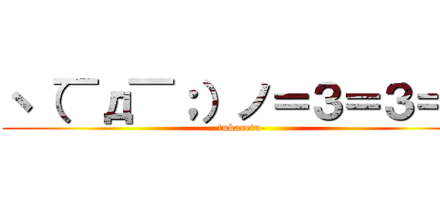 ヽ（￣д￣；）ノ＝３＝３＝３ (tukareta-)