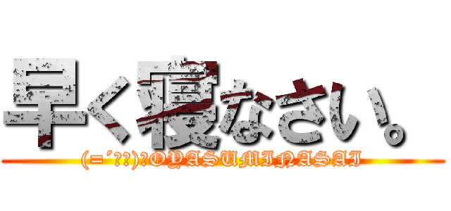 早く寝なさい。 ((=´ω｀)ﾉOYASUMINASAI)