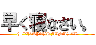 早く寝なさい。 ((=´ω｀)ﾉOYASUMINASAI)