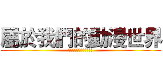 屬於我們的動漫世界 (為了你們，一直走在最前面)