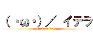 （ ・ω・）／ イテラ (attack on Itera)