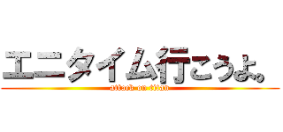 エニタイム行こうよ。 (attack on titan)
