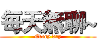 每天無聊~ (Every day)