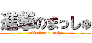 進撃のまっしゅ (attack on mush)