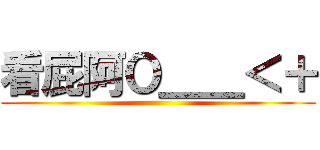 看屁阿Ｏ＿＿＜＋ ()