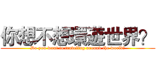 你想不想環遊世界？ (Do you want to traveling around the world?)
