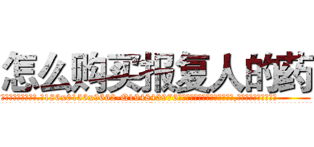 怎么购买报复人的药 (怎么购买报复人的药【电.话186x0156x9662-Q194843976林氏药业】我们做的是长期生意,靠的是老客户长期支持
参考消息网2月20日报道 韩媒称，“剩女多、离婚率高的城市，房价一定会上涨。”这是中国经济学家金岩石2016年12月参加在上海举行的房地产相关论坛时说的话。
)