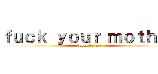 ｆｕｃｋ ｙｏｕｒ ｍｏｔｈｅｒ (cheese burger)