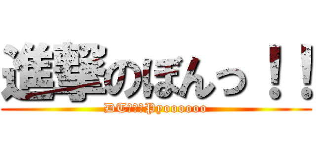 進撃のぼんっ！！ (DTの叫びPyoooooo)