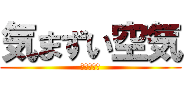 気まずい空気 (結構やばい)