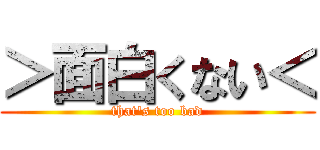 ＞面白くない＜ (that\'s too bad)