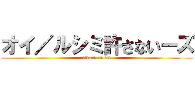 オイ／ルシミ許さないーズ (attack on oil)