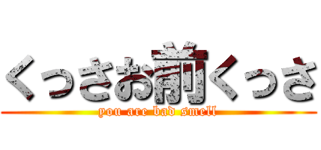 くっさお前くっさ (you are bad smell)