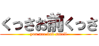くっさお前くっさ (you are bad smell)