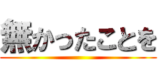 無かったことを ()