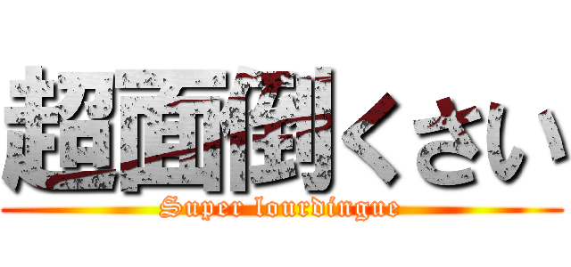 超面倒くさい (Super lourdingue)