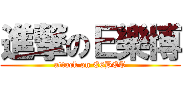 進撃のＥ樂博 (attack on E6BET)