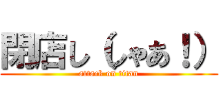 閉店し（しゃあ！） (attack on titan)