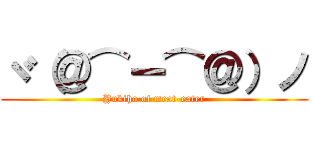 ヾ（＠⌒ー⌒＠）ノ (Yukiho of meat-eater)